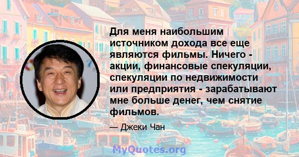 Для меня наибольшим источником дохода все еще являются фильмы. Ничего - акции, финансовые спекуляции, спекуляции по недвижимости или предприятия - зарабатывают мне больше денег, чем снятие фильмов.