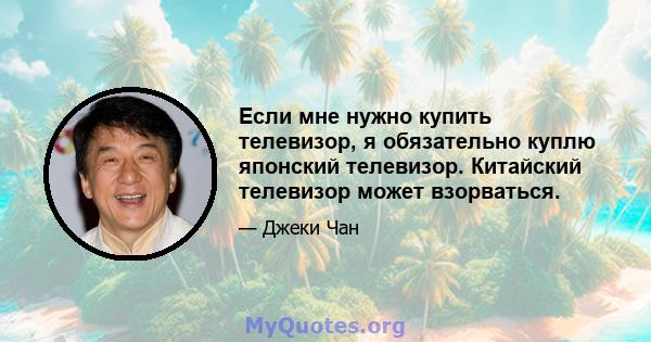 Если мне нужно купить телевизор, я обязательно куплю японский телевизор. Китайский телевизор может взорваться.