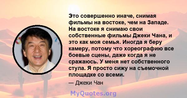 Это совершенно иначе, снимая фильмы на востоке, чем на Западе. На востоке я снимаю свои собственные фильмы Джеки Чана, и это как моя семья. Иногда я беру камеру, потому что хореографию все боевые сцены, даже когда я не