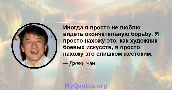 Иногда я просто не люблю видеть окончательную борьбу. Я просто нахожу это, как художник боевых искусств, я просто нахожу это слишком жестоким.