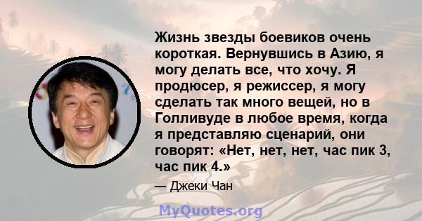 Жизнь звезды боевиков очень короткая. Вернувшись в Азию, я могу делать все, что хочу. Я продюсер, я режиссер, я могу сделать так много вещей, но в Голливуде в любое время, когда я представляю сценарий, они говорят: