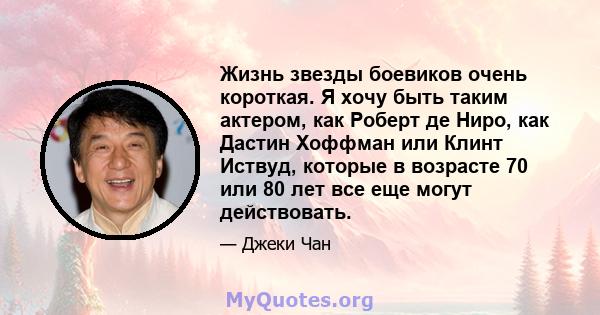 Жизнь звезды боевиков очень короткая. Я хочу быть таким актером, как Роберт де Ниро, как Дастин Хоффман или Клинт Иствуд, которые в возрасте 70 или 80 лет все еще могут действовать.