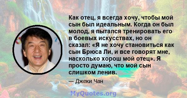 Как отец, я всегда хочу, чтобы мой сын был идеальным. Когда он был молод, я пытался тренировать его в боевых искусствах, но он сказал: «Я не хочу становиться как сын Брюса Ли, и все говорят мне, насколько хорош мой