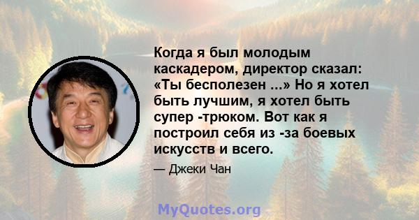 Когда я был молодым каскадером, директор сказал: «Ты бесполезен ...» Но я хотел быть лучшим, я хотел быть супер -трюком. Вот как я построил себя из -за боевых искусств и всего.