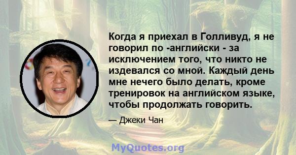 Когда я приехал в Голливуд, я не говорил по -английски - за исключением того, что никто не издевался со мной. Каждый день мне нечего было делать, кроме тренировок на английском языке, чтобы продолжать говорить.