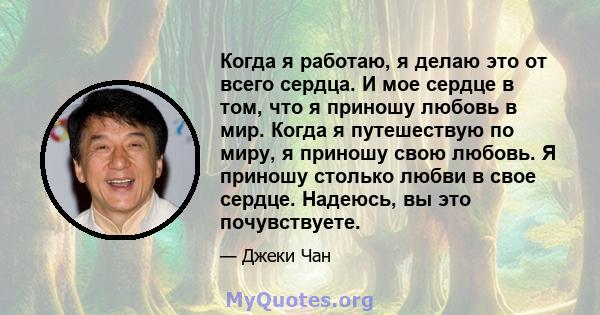 Когда я работаю, я делаю это от всего сердца. И мое сердце в том, что я приношу любовь в мир. Когда я путешествую по миру, я приношу свою любовь. Я приношу столько любви в свое сердце. Надеюсь, вы это почувствуете.