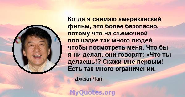 Когда я снимаю американский фильм, это более безопасно, потому что на съемочной площадке так много людей, чтобы посмотреть меня. Что бы я ни делал, они говорят: «Что ты делаешь!? Скажи мне первым! Есть так много