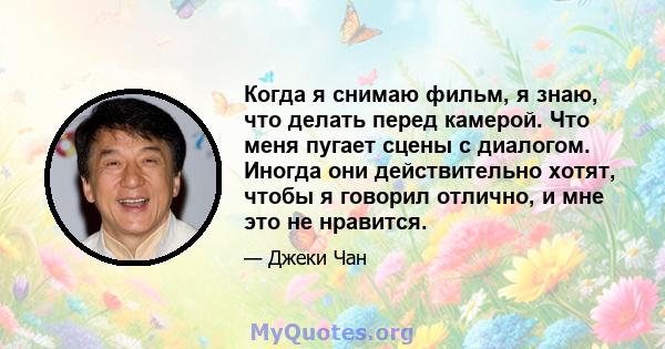 Когда я снимаю фильм, я знаю, что делать перед камерой. Что меня пугает сцены с диалогом. Иногда они действительно хотят, чтобы я говорил отлично, и мне это не нравится.