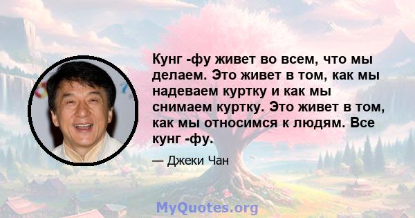 Кунг -фу живет во всем, что мы делаем. Это живет в том, как мы надеваем куртку и как мы снимаем куртку. Это живет в том, как мы относимся к людям. Все кунг -фу.