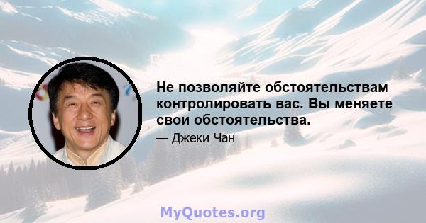 Не позволяйте обстоятельствам контролировать вас. Вы меняете свои обстоятельства.