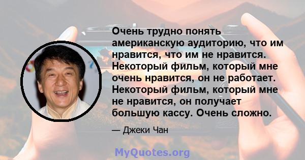 Очень трудно понять американскую аудиторию, что им нравится, что им не нравится. Некоторый фильм, который мне очень нравится, он не работает. Некоторый фильм, который мне не нравится, он получает большую кассу. Очень