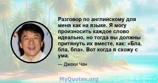 Разговор по английскому для меня как на языке. Я могу произносить каждое слово идеально, но тогда вы должны притянуть их вместе, как: «Бла, бла, бла». Вот когда я схожу с ума.