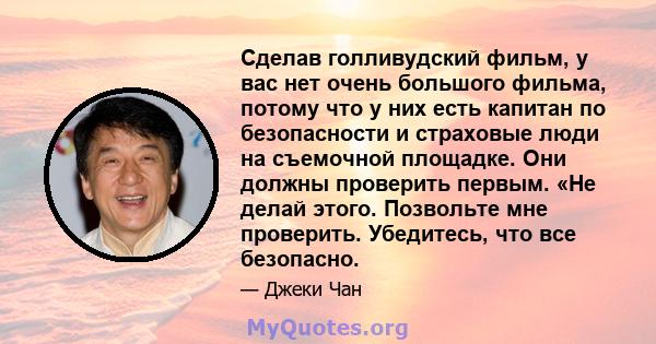 Сделав голливудский фильм, у вас нет очень большого фильма, потому что у них есть капитан по безопасности и страховые люди на съемочной площадке. Они должны проверить первым. «Не делай этого. Позвольте мне проверить.