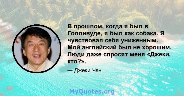 В прошлом, когда я был в Голливуде, я был как собака. Я чувствовал себя униженным. Мой английский был не хорошим. Люди даже спросят меня «Джеки, кто?».