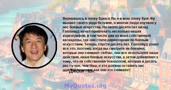 Вернувшись в эпоху Брюса Ли, и в мою эпоху Кунг-Фу вызвал своего рода безумие, и многие люди изучали у нас боевые искусства. Но около десяти лет назад Голливуд начал привлекать несколько наших хореографов, в том числе