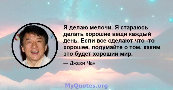 Я делаю мелочи. Я стараюсь делать хорошие вещи каждый день. Если все сделают что -то хорошее, подумайте о том, каким это будет хороший мир.