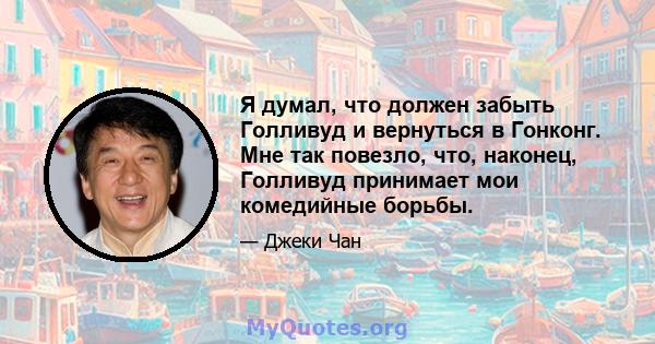 Я думал, что должен забыть Голливуд и вернуться в Гонконг. Мне так повезло, что, наконец, Голливуд принимает мои комедийные борьбы.