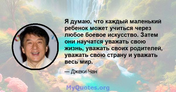 Я думаю, что каждый маленький ребенок может учиться через любое боевое искусство. Затем они научатся уважать свою жизнь, уважать своих родителей, уважать свою страну и уважать весь мир.