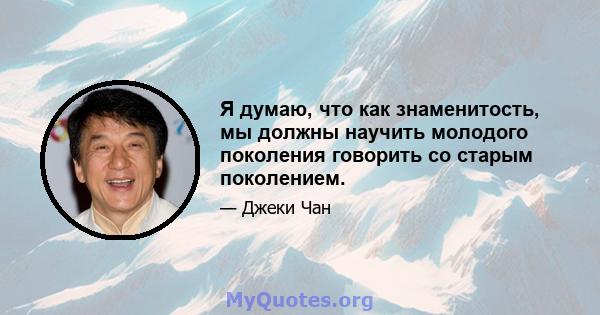 Я думаю, что как знаменитость, мы должны научить молодого поколения говорить со старым поколением.