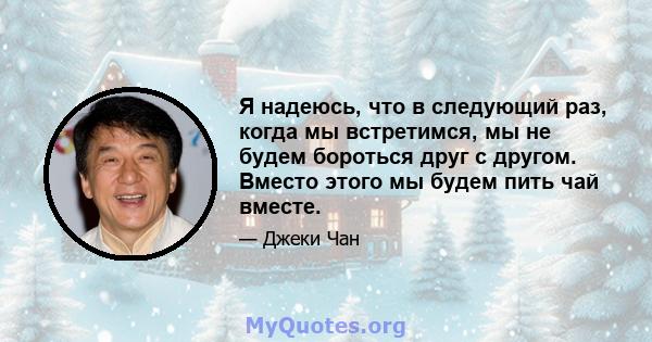 Я надеюсь, что в следующий раз, когда мы встретимся, мы не будем бороться друг с другом. Вместо этого мы будем пить чай вместе.