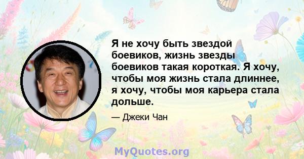 Я не хочу быть звездой боевиков, жизнь звезды боевиков такая короткая. Я хочу, чтобы моя жизнь стала длиннее, я хочу, чтобы моя карьера стала дольше.