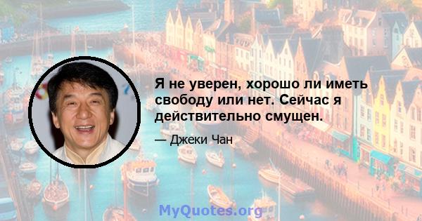 Я не уверен, хорошо ли иметь свободу или нет. Сейчас я действительно смущен.