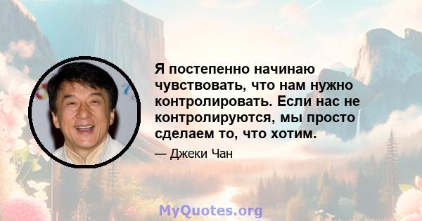 Я постепенно начинаю чувствовать, что нам нужно контролировать. Если нас не контролируются, мы просто сделаем то, что хотим.