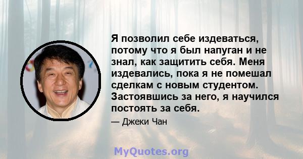 Я позволил себе издеваться, потому что я был напуган и не знал, как защитить себя. Меня издевались, пока я не помешал сделкам с новым студентом. Застоявшись за него, я научился постоять за себя.