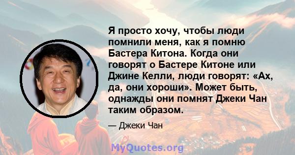 Я просто хочу, чтобы люди помнили меня, как я помню Бастера Китона. Когда они говорят о Бастере Китоне или Джине Келли, люди говорят: «Ах, да, они хороши». Может быть, однажды они помнят Джеки Чан таким образом.