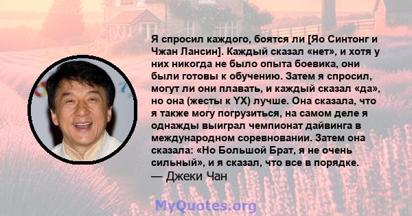 Я спросил каждого, боятся ли [Яо Синтонг и Чжан Лансин]. Каждый сказал «нет», и хотя у них никогда не было опыта боевика, они были готовы к обучению. Затем я спросил, могут ли они плавать, и каждый сказал «да», но она