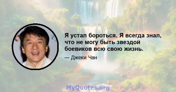 Я устал бороться. Я всегда знал, что не могу быть звездой боевиков всю свою жизнь.