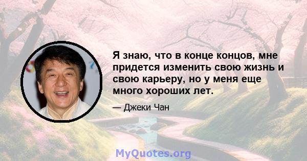 Я знаю, что в конце концов, мне придется изменить свою жизнь и свою карьеру, но у меня еще много хороших лет.