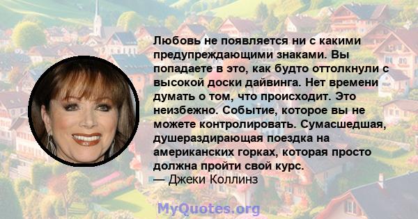 Любовь не появляется ни с какими предупреждающими знаками. Вы попадаете в это, как будто оттолкнули с высокой доски дайвинга. Нет времени думать о том, что происходит. Это неизбежно. Событие, которое вы не можете