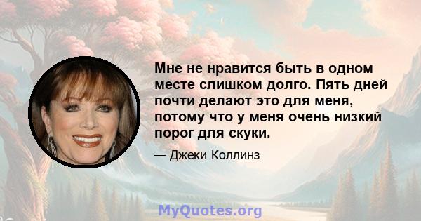 Мне не нравится быть в одном месте слишком долго. Пять дней почти делают это для меня, потому что у меня очень низкий порог для скуки.