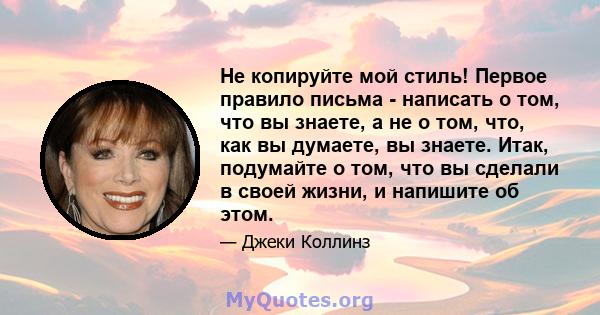 Не копируйте мой стиль! Первое правило письма - написать о том, что вы знаете, а не о том, что, как вы думаете, вы знаете. Итак, подумайте о том, что вы сделали в своей жизни, и напишите об этом.