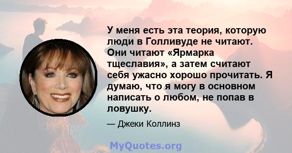 У меня есть эта теория, которую люди в Голливуде не читают. Они читают «Ярмарка тщеславия», а затем считают себя ужасно хорошо прочитать. Я думаю, что я могу в основном написать о любом, не попав в ловушку.