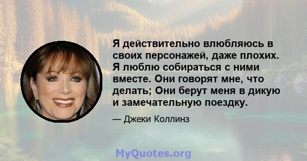 Я действительно влюбляюсь в своих персонажей, даже плохих. Я люблю собираться с ними вместе. Они говорят мне, что делать; Они берут меня в дикую и замечательную поездку.