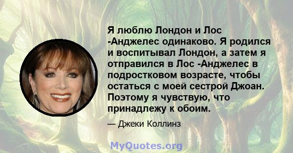 Я люблю Лондон и Лос -Анджелес одинаково. Я родился и воспитывал Лондон, а затем я отправился в Лос -Анджелес в подростковом возрасте, чтобы остаться с моей сестрой Джоан. Поэтому я чувствую, что принадлежу к обоим.