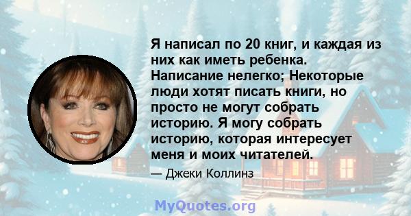 Я написал по 20 книг, и каждая из них как иметь ребенка. Написание нелегко; Некоторые люди хотят писать книги, но просто не могут собрать историю. Я могу собрать историю, которая интересует меня и моих читателей.