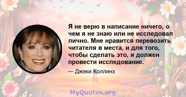 Я не верю в написание ничего, о чем я не знаю или не исследовал лично. Мне нравится перевозить читателя в места, и для того, чтобы сделать это, я должен провести исследование.