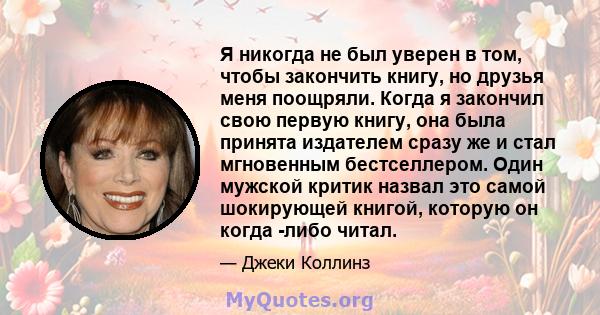 Я никогда не был уверен в том, чтобы закончить книгу, но друзья меня поощряли. Когда я закончил свою первую книгу, она была принята издателем сразу же и стал мгновенным бестселлером. Один мужской критик назвал это самой 