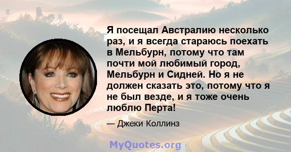 Я посещал Австралию несколько раз, и я всегда стараюсь поехать в Мельбурн, потому что там почти мой любимый город, Мельбурн и Сидней. Но я не должен сказать это, потому что я не был везде, и я тоже очень люблю Перта!