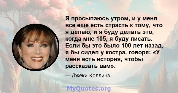 Я просыпаюсь утром, и у меня все еще есть страсть к тому, что я делаю, и я буду делать это, когда мне 105, я буду писать. Если бы это было 100 лет назад, я бы сидел у костра, говоря: «У меня есть история, чтобы