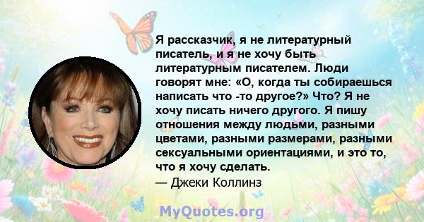 Я рассказчик, я не литературный писатель, и я не хочу быть литературным писателем. Люди говорят мне: «О, когда ты собираешься написать что -то другое?» Что? Я не хочу писать ничего другого. Я пишу отношения между