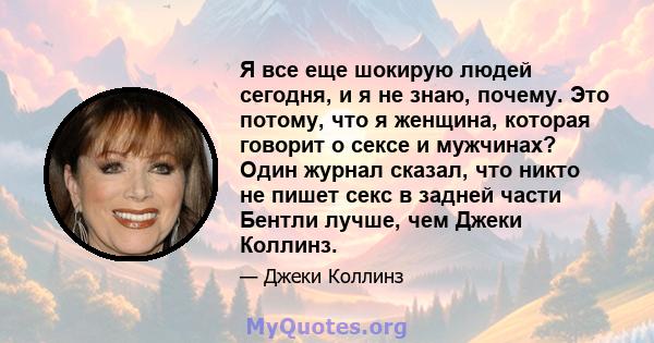 Я все еще шокирую людей сегодня, и я не знаю, почему. Это потому, что я женщина, которая говорит о сексе и мужчинах? Один журнал сказал, что никто не пишет секс в задней части Бентли лучше, чем Джеки Коллинз.