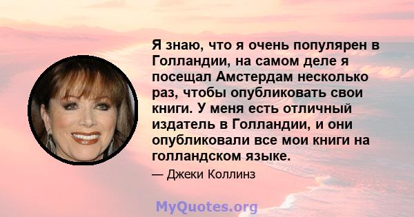 Я знаю, что я очень популярен в Голландии, на самом деле я посещал Амстердам несколько раз, чтобы опубликовать свои книги. У меня есть отличный издатель в Голландии, и они опубликовали все мои книги на голландском языке.