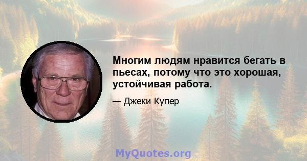 Многим людям нравится бегать в пьесах, потому что это хорошая, устойчивая работа.