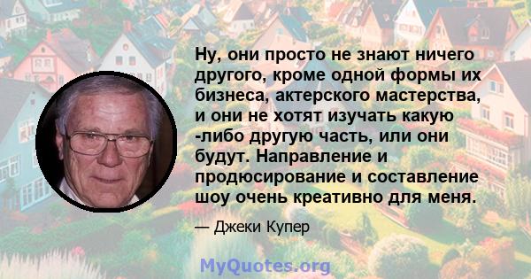 Ну, они просто не знают ничего другого, кроме одной формы их бизнеса, актерского мастерства, и они не хотят изучать какую -либо другую часть, или они будут. Направление и продюсирование и составление шоу очень креативно 