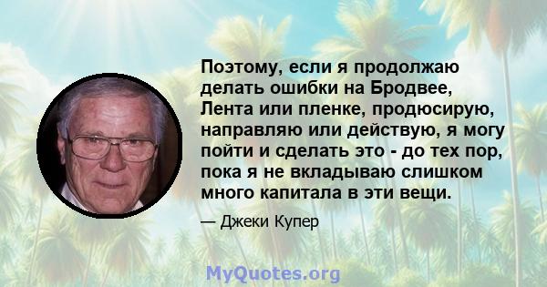 Поэтому, если я продолжаю делать ошибки на Бродвее, Лента или пленке, продюсирую, направляю или действую, я могу пойти и сделать это - до тех пор, пока я не вкладываю слишком много капитала в эти вещи.