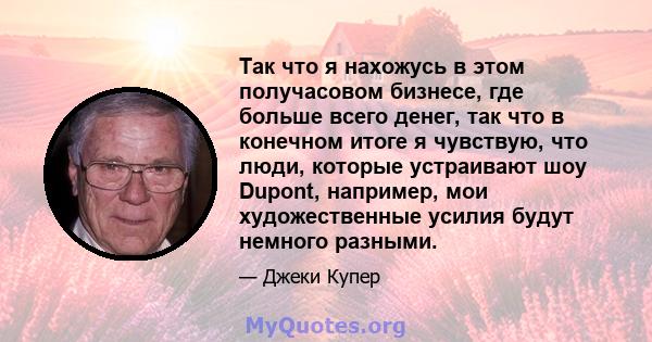 Так что я нахожусь в этом получасовом бизнесе, где больше всего денег, так что в конечном итоге я чувствую, что люди, которые устраивают шоу Dupont, например, мои художественные усилия будут немного разными.